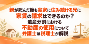 親が死んだ後も実家に住み続ける兄に家賃の請求はできるのか？遺産分割における不動産の使用について弁護士兼税理士が解説