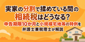 実家の分割で揉めている間の相続税はどうなる？申告期限10か月と小規模宅地等の特例を弁護士兼税理士が解説
